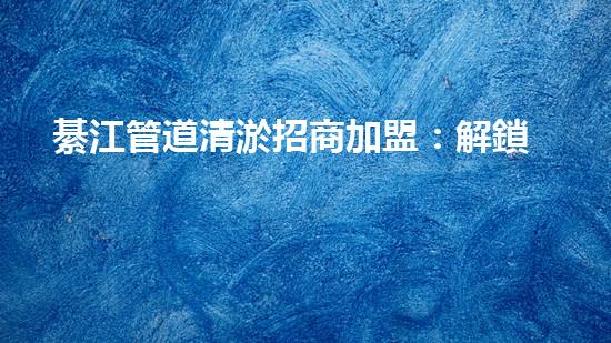 綦江管道清淤招商加盟：解鎖城市底下的秘密，誰將成為地下世界的掌舵者？